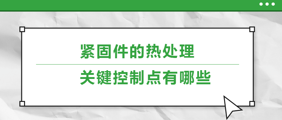 緊固件的熱處理，關(guān)鍵控制點(diǎn)有哪些