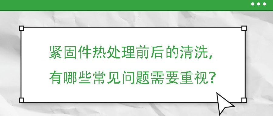 緊固件熱處理前后的清洗，有哪些常見問題需要重視？